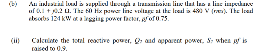 (b)
An industrial load is supplied through a transmission line that has a line impedance
of 0.1 + j0.2 N. The 60 Hz power line voltage at the load is 480 V (rms). The load
absorbs 124 kW at a lagging power factor, pf of 0.75.
(ii)
Calculate the total reactive power, Q2 and apparent power, S2 when pf is
raised to 0.9.
