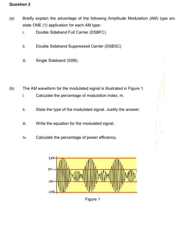 Question 2
(a)
Briefly explain the advantage of the following Amplitude Modulation (AM) type and
state ONE (1) application for each AM type:
i.
Double Sideband Full Carrier (DSBFC)
ii.
Double Sideband Suppressed Carrier (DSBSC)
iii.
Single Sideband (SSB).
(b)
The AM waveform for the modulated signal is illustrated in Figure 1.
i.
Calculate the percentage of modulation index, m.
ii.
State the type of the modulated signal. Justify the answer.
iii.
Write the equation for the modulated signal.
iv.
Calculate the percentage of power efficiency.
3V
-1IV
Figure 1

