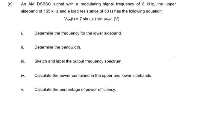 (c)
An AM DSBSC signal with a modulating signal frequency of 8 kHz, the upper
sideband of 155 kHz and a load resistance of 50 2 has the following equation:
VAMt) = 7 sin we t sin wmt (V)
i.
Determine the frequency for the lower sideband.
ii.
Determine the bandwidth.
i.
Sketch and label the output frequency spectrum.
iv.
Calculate the power contained in the upper and lower sidebands.
V.
Calculate the percentage of power efficiency.
