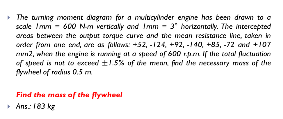 The turning moment diagram for a multicylinder engine has been drawn to a
scale Imm = 600 N-m vertically and Imm = 3° horizontally. The intercepted
areas between the output torque curve and the mean resistance line, taken in
order from one end, are as follows: +52, -124, +92, -140, +85, -72 and +107
mm2, when the engine is running at a speed of 600 r.p.m. If the total fluctuation
of speed is not to exceed ±7.5% of the mean, find the necessary mass of the
flywheel of radius 0.5 m.
Find the mass of the flywheel
• Ans.: 183 kg
