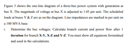 Figure 3 shows the one-line diagram of a three-bus power system with generation at
bus X. The magnitude of voltage at bus X is adjusted to 1.05 per unit. The scheduled
loads at buses Y & Z are as on the diagram. Line impedances are marked in per unit on
a 100 MVA base.
i.
Determine the bus voltages. Calculate branch current and power flow after 1
iteration for branch X-Y, X-Z and Y-Z. You must show all equations formulated
and used in the calculations.
