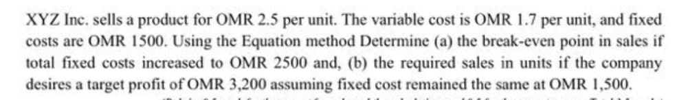 XYZ Inc. sells a product for OMR 2.5 per unit. The variable cost is OMR 1.7 per unit, and fixed
costs are OMR 1500. Using the Equation method Determine (a) the break-even point in sales if
total fixed costs increased to OMR 2500 and, (b) the required sales in units if the company
desires a target profit of OMR 3,200 assuming fixed cost remained the same at OMR 1,500.

