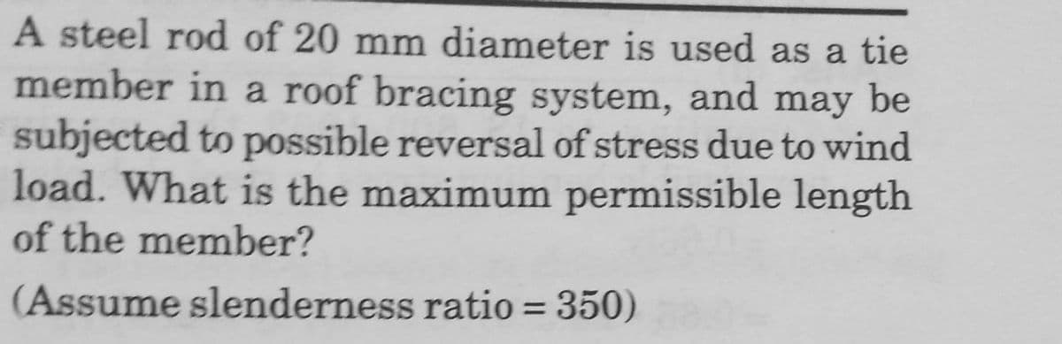 A steel rod of 20 mm diameter is used as a tie
member in a roof bracing system, and may be
subjected to possible reversal of stress due to wind
load. What is the maximum permissible length
of the member?
(Assume slenderness ratio = 350)
%3|
