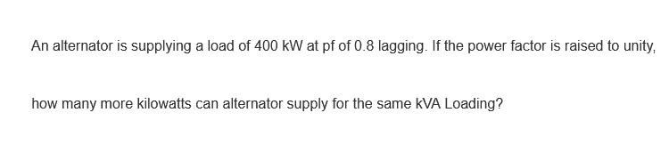 An alternator is supplying a load of 400 kW at pf of 0.8 lagging. If the power factor is raised to unity,
how many more kilowatts can alternator supply for the same kVA Loading?