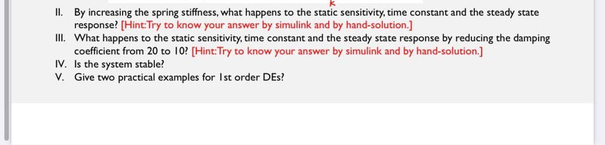 II. By increasing the spring stiffness, what happens to the static sensitivity, time constant and the steady state
response? [Hint:Try to know your answer by simulink and by hand-solution.]
III. What happens to the static sensitivity, time constant and the steady state response by reducing the damping
coefficient from 20 to 10? [Hint:Try to know your answer by simulink and by hand-solution.]
IV. Is the system stable?
V. Give two practical examples for Ist order DEs?
