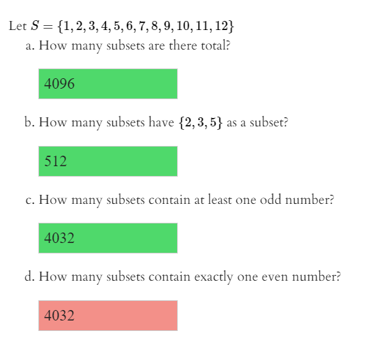 Let S = {1,2,3, 4, 5, 6, 7, 8, 9, 10, 11, 12}
a. How many subsets are there total?
4096
b. How many subsets have {2,3, 5} as a subset?
512
c. How many subsets contain at least one odd number?
4032
d. How many subsets contain exactly one even number?
4032
