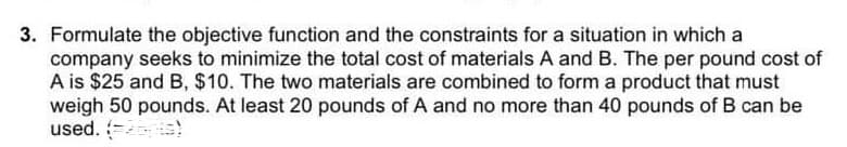 3. Formulate the objective function and the constraints for a situation in which a
company seeks to minimize the total cost of materials A and B. The per pound cost of
A is $25 and B, $10. The two materials are combined to form a product that must
weigh 50 pounds. At least 20 pounds of A and no more than 40 pounds of B can be
used. (=ps)