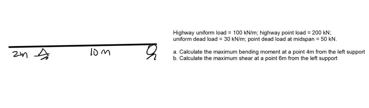 Highway uniform load = 100 kN/m; highway point load = 200 kN;
uniform dead load = 30 kN/m; point dead load at midspan = 50 kN.
a. Calculate the maximum bending moment at a point 4m from the left support
b. Calculate the maximum shear at a point 6m from the left support
