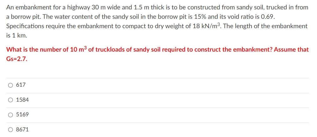 An embankment for a highway 30 m wide and 1.5 m thick is to be constructed from sandy soil, trucked in from
a borrow pit. The water content of the sandy soil in the borrow pit is 15% and its void ratio is 0.69.
Specifications require the embankment to compact to dry weight of 18 kN/m3. The length of the embankment
is 1 km.
What is the number of 10 m³ of truckloads of sandy soil required to construct the embankment? Assume that
Gs=2.7.
617
O 1584
O 5169
O 8671

