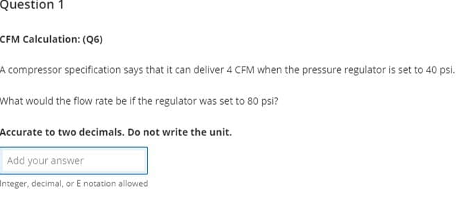 Question 1
CFM Calculation: (Q6)
A compressor specification says that it can deliver 4 CFM when the pressure regulator is set to 40 psi.
What would the flow rate be if the regulator was set to 80 psi?
Accurate to two decimals. Do not write the unit.
Add your an
answer
Integer, decimal, or E notation allowed