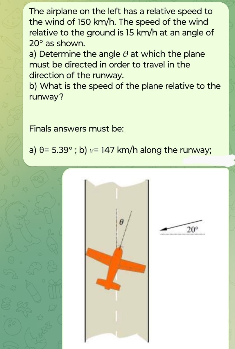 The airplane on the left has a relative speed to
the wind of 150 km/h. The speed of the wind
relative to the ground is 15 km/h at an angle of
20° as shown.
a) Determine the angle at which the plane
must be directed in order to travel in the
direction of the runway.
b) What is the speed of the plane relative to the
runway?
Finals answers must be:
a) 0= 5.39°; b) v= 147 km/h along the runway;
288
H
20°