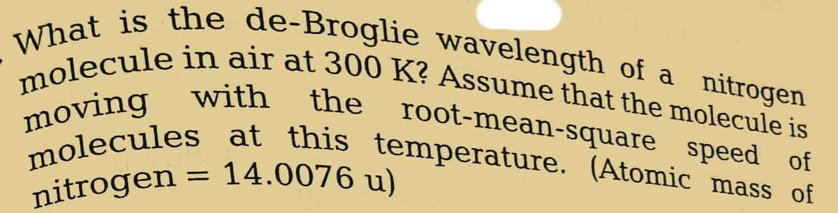 What is the de-Broglie wavelength of a nitrogen
molecule in air at 300 K? Assume that the molecule is
with
root-mean-square speed of
moving
molecules at this temperature. (Atomic mass of
nitrogen = 14.0076 u)