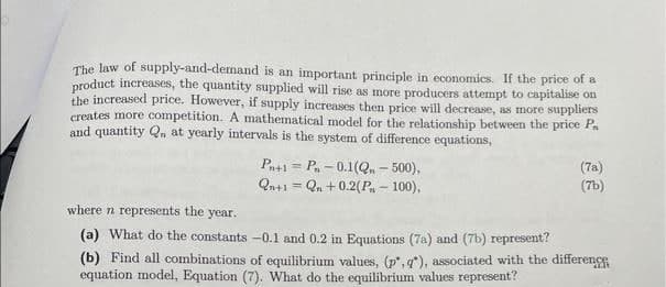 The law of supply-and-demand is an important principle in economics. If the price of a
product increases, the quantity supplied will rise as more producers attempt to capitalise on
the increased price. However, if supply increases then price will decrease, as more suppliers
creates more competition. A mathematical model for the relationship between the price Pa
and quantity Q. at yearly intervals is the system of difference equations,
Pn+1 P-0.1(Q. - 500),
Qn+1=Qn +0.2(P-100),
M
(7a)
(7b)
where n represents the year.
(a) What do the constants
-0.1 and 0.2 in Equations (7a) and (7b) represent?
(b) Find all combinations of equilibrium values, (p, q), associated with the differenc
equation model, Equation (7). What do the equilibrium values represent?