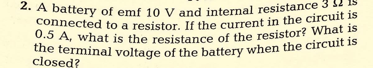 2. A battery of emf 10 V and internal resistance 3 12 15
connected to a resistor. If the current in the circuit is
0.5 A, what is the resistance of the resistor? What is
the terminal voltage of the battery when the circuit is
closed?