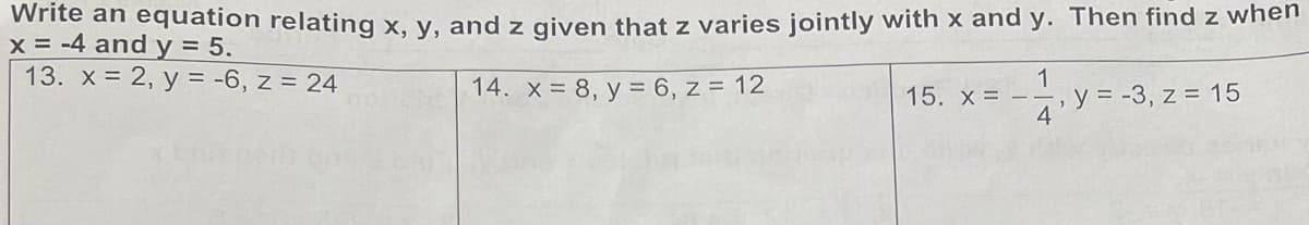 Write an equation relating x, y, and z given that z varies jointly with x and y. Then find z when
x = -4 and y = 5.
13. x = 2, y = -6, z = 24
14. x = 8, y = 6, z = 12
1
15. x
,y=-3, z=15
4