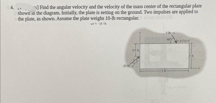 ] Find the angular velocity and the velocity of the mass center of the rectangular plate
4.
shown in the diagram. Initially, the plate is setting on the ground. Two impulses are applied to
the plate, as shown. Assume the plate weighs 10-lb rectangular.
LA
w> 10 1b
5 lbs
60
-0.5 ft-
0.5 f
20 Ibs
2 ft
