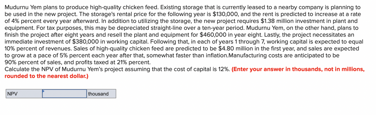 Mudurnu Yem plans to produce high-quality chicken feed. Existing storage that is currently leased to a nearby company is planning to
be used in the new project. The storage's rental price for the following year is $130,000, and the rent is predicted to increase at a rate
of 4% percent every year afterward. In addition to utilizing the storage, the new project requires $1.38 million investment in plant and
equipment. For tax purposes, this may be depreciated straight-line over a ten-year period. Mudurnu Yem, on the other hand, plans to
finish the project after eight years and resell the plant and equipment for $460,000 in year eight. Lastly, the project necessitates an
immediate investment of $380,000 in working capital. Following that, in each of years 1 through 7, working capital is expected to equal
10% percent of revenues. Sales of high-quality chicken feed are predicted to be $4.80 million in the first year, and sales are expected
to grow at a pace of 5% percent each year after that, somewhat faster than inflation.Manufacturing costs are anticipated to be
90% percent of sales, and profits taxed at 21% percent.
Calculate the NPV of Mudurnu Yem's project assuming that the cost of capital is 12%. (Enter your answer in thousands, not in millions,
rounded to the nearest dollar.)
NPV
thousand
