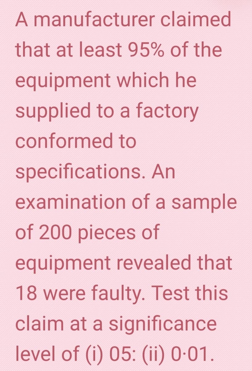 A manufacturer claimed
that at least 95% of the
equipment which he
supplied to a factory
conformed to
specifications. An
examination of a sample
of 200 pieces of
equipment revealed that
18 were faulty. Test this
claim at a significance
level of (i) 05: (ii) 0·01.
