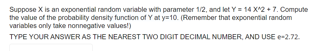 Suppose X is an exponential random variable with parameter 1/2, and let Y = 14 X^2 + 7. Compute
the value of the probability density function of Y at y=10. (Remember that exponential random
variables only take nonnegative values!)
TYPE YOUR ANSWER AS THE NEAREST TWO DIGIT DECIMAL NUMBER, AND USE e=2.72.

