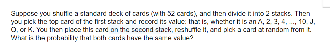 Suppose you shuffle a standard deck of cards (with 52 cards), and then divide it into 2 stacks. Then
you pick the top card of the first stack and record its value: that is, whether it is an A, 2, 3, 4, ..., 10, J,
Q, or K. You then place this card on the second stack, reshuffle it, and pick a card at random from it.
What is the probability that both cards have the same value?
