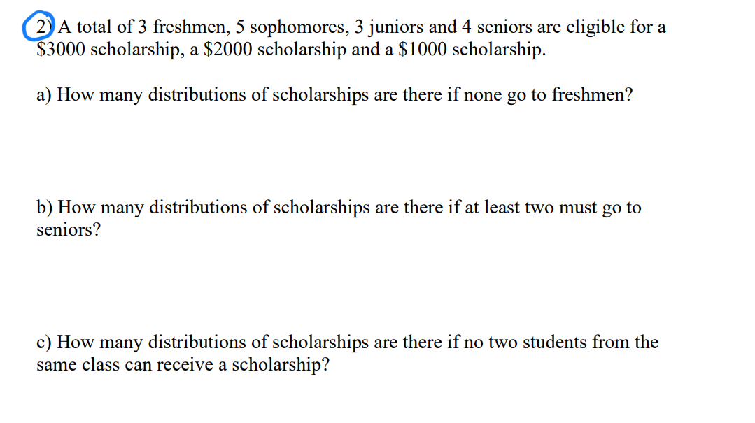 2A total of 3 freshmen, 5 sophomores, 3 juniors and 4 seniors are eligible for a
$3000 scholarship, a $2000 scholarship and a $1000 scholarship.
a) How many distributions of scholarships are there if none go to freshmen?
b) How many distributions of scholarships are there if at least two must go to
seniors?
c) How many distributions of scholarships are there if no two students from the
same class can receive a scholarship?
