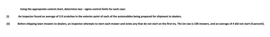 (i)
(ii)
Using the appropriate control chart, determine two-sigma control limits for each case:
An inspector found an average of 3.9 scratches in the exterior paint of each of the automobiles being prepared for shipment to dealers.
Before shipping lawn mowers to dealers, an inspector attempts to start each mower and notes any that do not start on the first try. The lot size is 100 mowers, and an average of 4 did not start (4 percent).