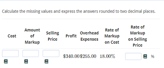 Calculate the missing values and express the answers rounded to two decimal places.
Rate of
Amount
Rate of
Selling
Overhead
Markup
Cost
of
Profit
Markup
Price
Expenses
on Selling
Markup
on Cost
Price
$340.00 $255.00 18.00%
