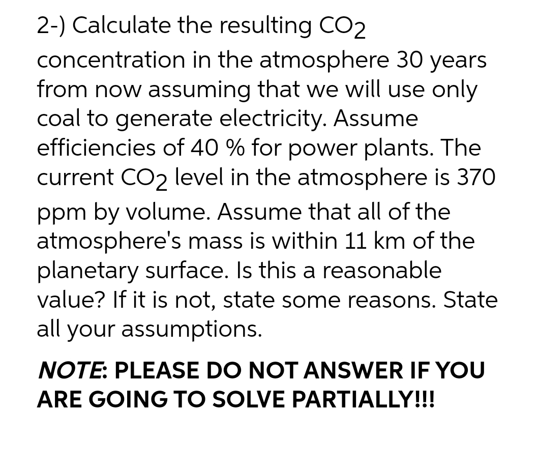 2-) Calculate the resulting CO2
concentration in the atmosphere 30 years
from now assuming that we will use only
coal to generate electricity. Assume
efficiencies of 40 % for power plants. The
current CO2 level in the atmosphere is 370
ppm by volume. Assume that all of the
atmosphere's mass is within 11 km of the
planetary surface. Is this a reasonable
value? If it is not, state some reasons. State
all your assumptions.
NOTE: PLEASE DO NOT ANSWER IF YOU
ARE GOING TO SOLVE PARTIALLY!!!
