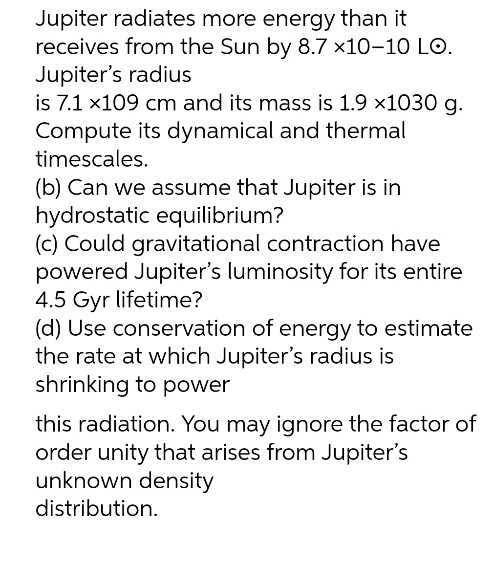 Jupiter radiates more energy than it
receives from the Sun by 8.7 x10-10 LO.
Jupiter's radius
is 7.1 x109 cm and its mass is 1.9 x1030 g.
Compute its dynamical and thermal
timescales.
(b) Can we assume that Jupiter is in
hydrostatic equilibrium?
(c) Could gravitational contraction have
powered Jupiter's luminosity for its entire
4.5 Gyr lifetime?
(d) Use conservation of energy to estimate
the rate at which Jupiter's radius is
shrinking to power
this radiation. You may ignore the factor of
order unity that arises from Jupiter's
unknown density
distribution.
