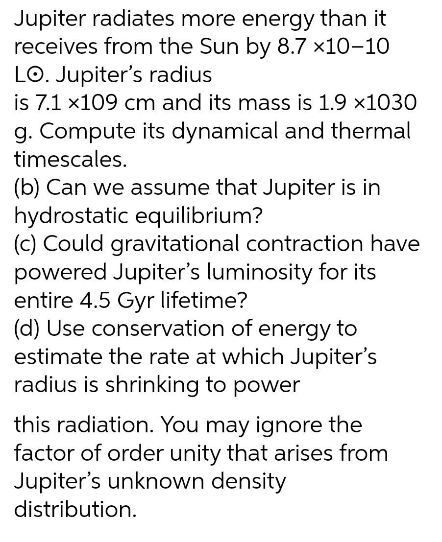 Jupiter radiates more energy than it
receives from the Sun by 8.7 x10-10
LO. Jupiter's radius
is 7.1 x109 cm and its mass is 1.9 ×1030
g. Compute its dynamical and thermal
timescales.
(b) Can we assume that Jupiter is in
hydrostatic equilibrium?
(c) Could gravitational contraction have
powered Jupiter's luminosity for its
entire 4.5 Gyr lifetime?
(d) Use conservation of energy to
estimate the rate at which Jupiter's
radius is shrinking to power
this radiation. You may ignore the
factor of order unity that arises from
Jupiter's unknown density
distribution.
