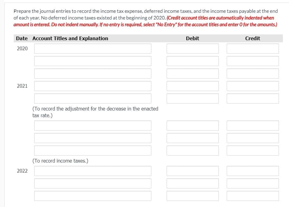 Prepare the journal entries to record the income tax expense, deferred income taxes, and the income taxes payable at the end
of each year. No deferred income taxes existed at the beginning of 2020. (Credit account titles are automatically indented when
amount is entered. Do not indent manually. If no entry is required, select "No Entry" for the account titles and enter O for the amounts.)
Date Account Titles and Explanation
Debit
Credit
2020
2021
(To record the adjustment for the decrease in the enacted
tax rate.)
(To record income taxes.)
2022
