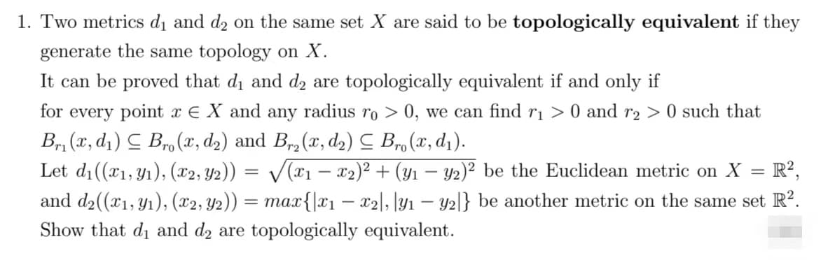 1. Two metrics d₁ and d₂ on the same set X are said to be topologically equivalent if they
generate the same topology on X.
It can be proved that di and d₂ are topologically equivalent if and only if
for every point x = X and any radius ro > 0, we can find r₁ > 0 and r₂ > 0 such that
Br₁(x, d₁) Bro (x, d₂) and Br₂(x, d₂) ≤ Bro (x, d₁).
Let d₁((x₁, y₁), (x2, Y2)) = √√√(x1 − x2)² + (y1 − y2)² be the Euclidean metric on X
R2,
-
-
and d₂((x₁, y₁), (x2, Y2)) = max{|x₁ - x2|, |y₁ - y2|} be another metric on the same set R².
Show that di and d2 are topologically equivalent.
=