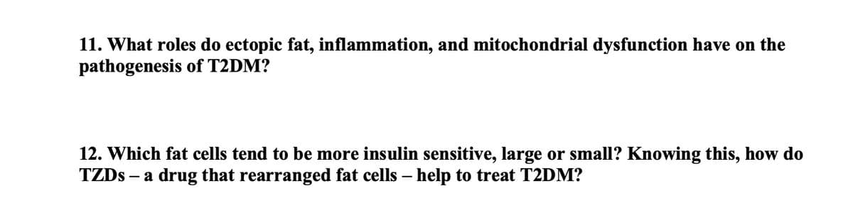 11. What roles do ectopic fat, inflammation, and mitochondrial dysfunction have on the
pathogenesis of T2DM?
12. Which fat cells tend to be more insulin sensitive, large or small? Knowing this, how do
TZDS a drug that rearranged fat cells – help to treat T2DM?