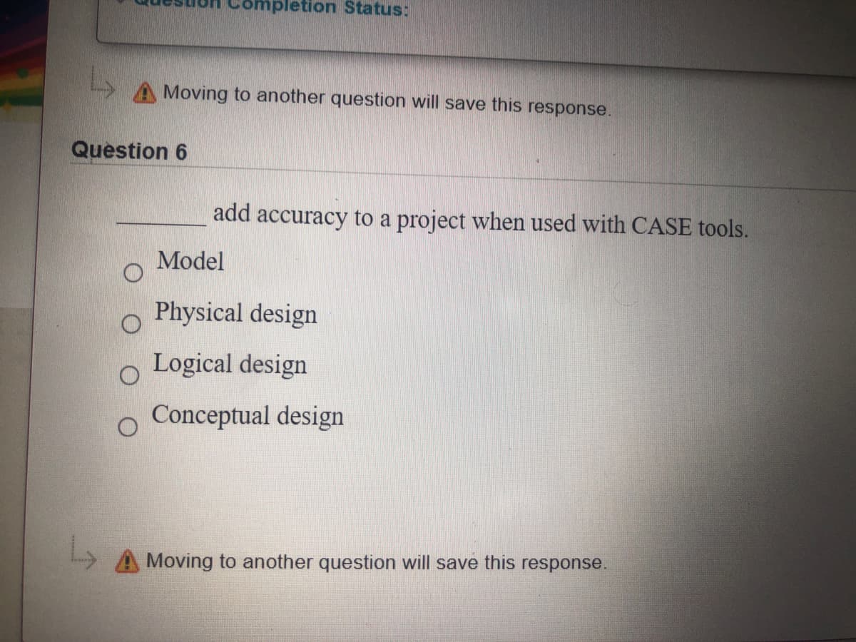 mpletion Status:
A Moving to another question will save this response.
Question 6
add accuracy to a project when used with CASE tools.
Model
Physical design
Logical design
Conceptual design
A Moving to another question will save this response.
