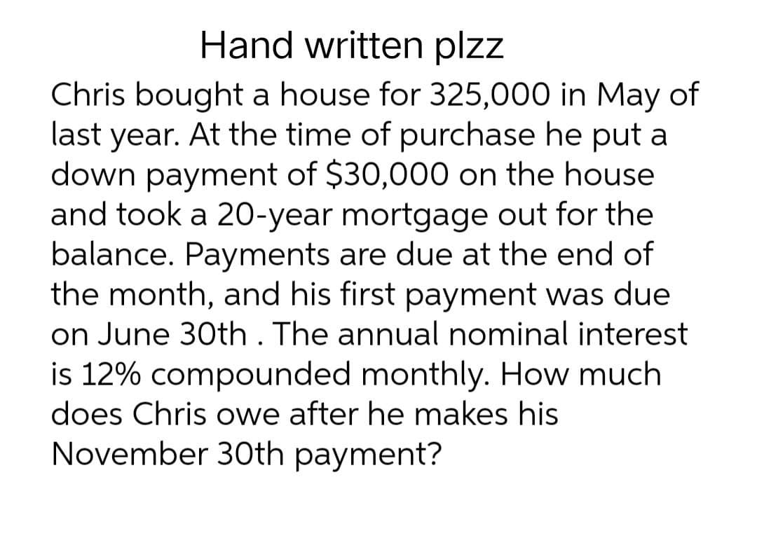 Hand written plzz
Chris bought a house for 325,000 in May of
last year. At the time of purchase he put a
down payment of $30,000 on the house
and took a 20-year mortgage out for the
balance. Payments are due at the end of
the month, and his first payment was due
on June 30th. The annual nominal interest
is 12% compounded monthly. How much
does Chris owe after he makes his
November 30th payment?
