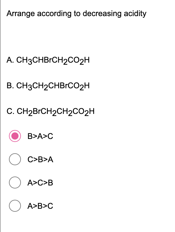 Arrange according to decreasing acidity
A. CH3CHBrCH2CO2H
B. CH3CH2CHBrCcO2H
C. CH2BrCH2CH2CO2H
B>A>C
O C>B>A
O A>C>B
A>B>C
