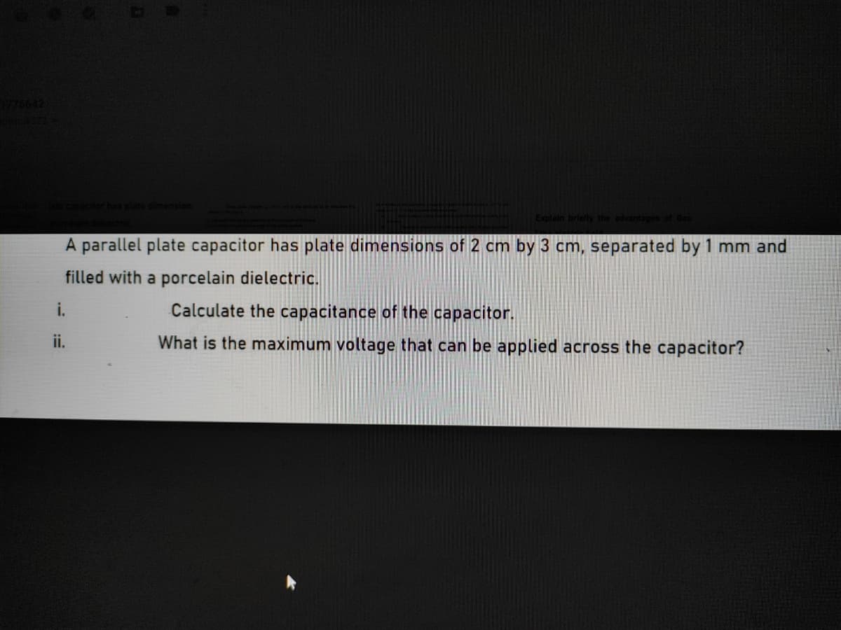 775642
capacttor hes plate cmension.
Explain briefly the advantages ot Bau
A parallel plate capacitor has plate dimensions of 2 cm by 3 cm, separated by 1 mm and
filled with a porcelain dielectric.
i.
Calculate the capacitance of the capacitor.
ii.
What is the maximum voltage that can be applied across the capacitor?
