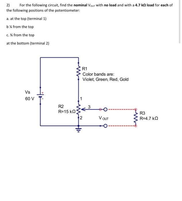 2)
For the following circuit, find the nominal Vour with no load and with a 4.7 kload for each of
the following positions of the potentiometer:
a. at the top (terminal 1)
b% from the top
c. % from the top
at the bottom (terminal 2)
Vs
60 V
R2
R=15 ΚΩ;
R1
Color bands are:
Violet, Green, Red, Gold
3
V OUT
R3
R=4.7 ΚΩ