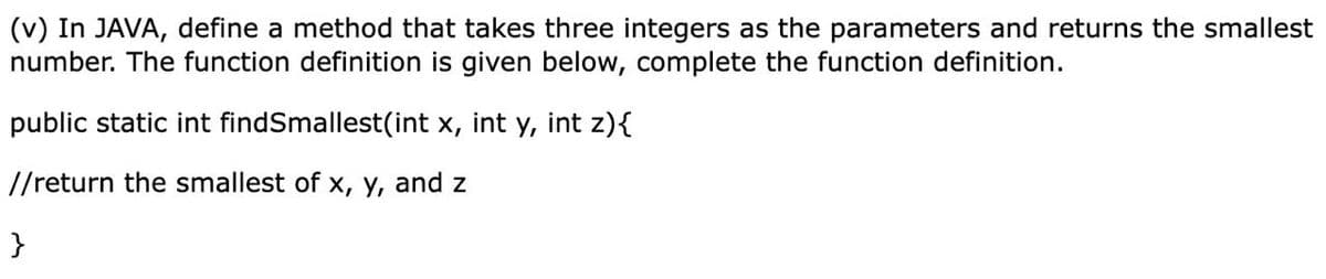 (v) In JAVA, define a method that takes three integers as the parameters and returns the smallest
number. The function definition is given below, complete the function definition.
public static int findSmallest(int x, int y, int z){
//return the smallest of x, y, and z
}
