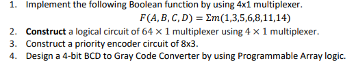 1. Implement the following Boolean function by using 4x1 multiplexer.
F(A,B, C, D) = Em(1,3,5,6,8,11,14)
2. Construct a logical circuit of 64 x 1 multiplexer using 4 × 1 multiplexer.
3. Construct a priority encoder circuit of 8x3.
4. Design a 4-bit BCD to Gray Code Converter by using Programmable Array logic.
