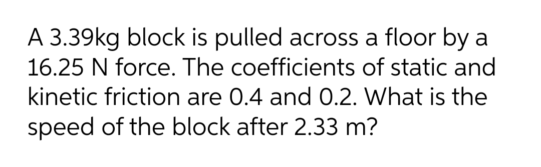 A 3.39kg block is pulled across a floor by a
16.25 N force. The coefficients of static and
kinetic friction are 0.4 and 0.2. What is the
speed of the block after 2.33 m?
