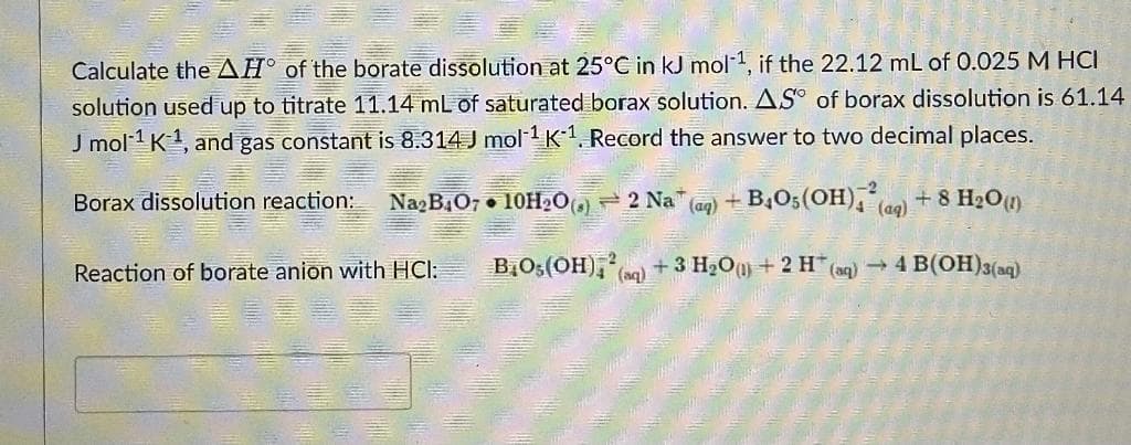 Calculate the AH° of the borate dissolution at 25°C in kJ mol-1, if the 22.12 mL of 0.025 M HCI
solution used up to titrate 11.14 mL of saturated borax solution. AS of borax dissolution is 61.14
J mol 1 K1, and gas constant is 8.314 J mol 1K1. Record the answer to two decimal places.
Borax dissolution reaction:
NagB.O7 • 10H20) 2 Na (ag) + B,O5(OH),le) + 8 H20)
(aq)
Reaction of borate anion with HCl:
B,Os(OH),) + 3 H20) + 2 H (aq) → 4 B(OH)3(ag)
(aq)
