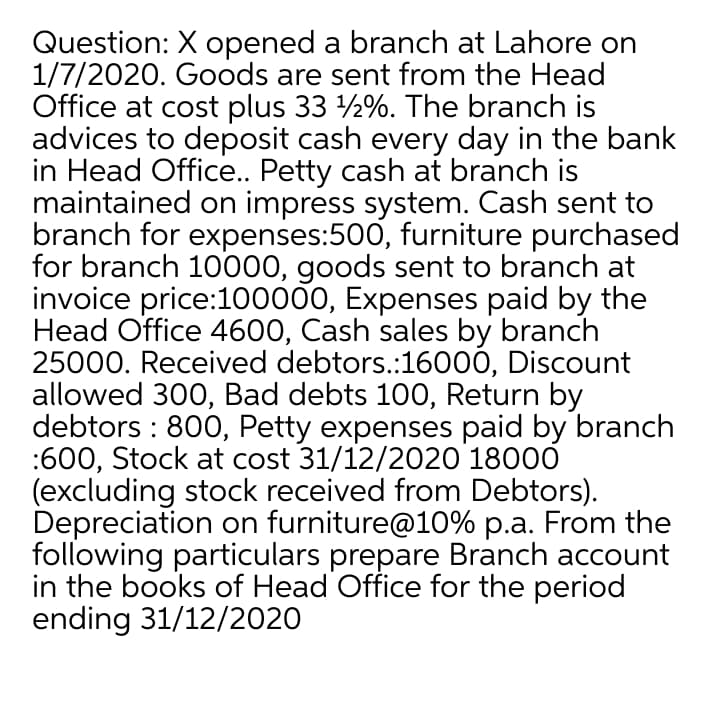 Question: X opened a branch at Lahore on
1/7/2020. Goods are sent from the Head
Office at cost plus 33 2%. The branch is
advices to deposit cash every day in the bank
in Head Office. Petty cash at branch is
maintained on impress system. Cash sent to
branch for expenses:500, furniture purchased
for branch 10000, goods sent to branch at
invoice price:100000, Expenses paid by the
Head Office 4600, Cash sales by branch
25000. Received debtors.:16000, Discount
allowed 300, Bad debts 100, Return by
debtors : 800, Petty expenses paid by branch
:600, Stock at cost 31/12/2020 18000
(excluding stock received from Debtors).
Depreciation on furniture@10% p.a. From the
following particulars prepare Branch account
in the books of Head Office for the period
ending 31/12/2020
