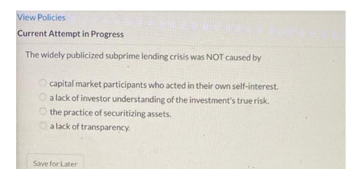 View Policies
Current Attempt in Progress
The widely publicized subprime lending crisis was NOT caused by
O capital market participants who acted in their own self-interest.
O a lack of investor understanding of the investment's true risk.
O the practice of securitizing assets.
O a lack of transparency.
Save for Later
