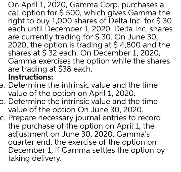 On April 1, 2020, Gamma Corp. purchases a
call option for $ 500, which gives Gamma the
right to buy 1,000 shares of Delta Inc. for $ 30
each until December 1, 2020. Delta Inc. shares
are currently trading for $ 30. On June 30,
2020, the option is trading at $ 4,800 and the
shares at $ 32 each. On December 1, 2020,
Gamma exercises the option while the shares
are trading at $38 each.
Instructions:
a. Determine the intrinsic value and the time
value of the option on April 1, 2020.
b. Determine the intrinsic value and the time
value of the option On June 30, 2020.
c. Prepare necessary journal entries to record
the purchase of the option on April 1, the
adjustment on June 30, 2020, Gamma's
quarter end, the exercise of the option on
December 1, if Gamma settles the option by
taking delivery.
