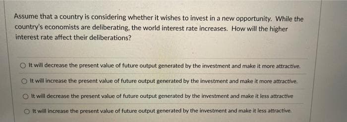 Assume that a country is considering whether it wishes to invest in a new opportunity. While the
country's economists are deliberating, the world interest rate increases. How will the higher
interest rate affect their deliberations?
O t will decrease the present value of future output generated by the investment and make it more attractive.
O It will increase the present value of future output generated by the investment and make it more attractive.
It will decrease the present value of future output generated by the investment and make it less attractive
O It will increase the present value of future output generated by the investment and make it less attractive.
