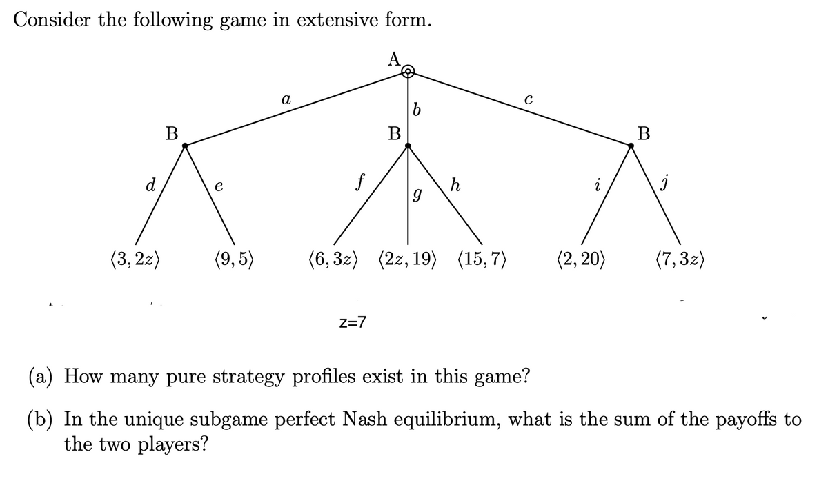 Consider the following game in extensive form.
a
В
В
В
d
f
h
i
e
(3, 2z)
(9, 5)
(6, 32)
(2z, 19) (15, 7)
(2, 20)
(7, 32)
Z=7
(a) How many pure strategy profiles exist in this game?
(b) In the unique subgame perfect Nash equilibrium, what is the sum of the payoffs to
the two players?
