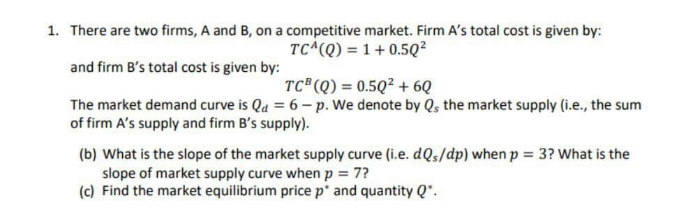 1. There are two firms, A and B, on a competitive market. Firm A's total cost is given by:
and firm B's total cost is given by:
TCA(Q)
1+0.50²
TCB (Q) = 0.502 + 6Q
The market demand curve is Qd = 6-p. We denote by Qs the market supply (i.e., the sum
of firm A's supply and firm B's supply).
(b) What is the slope of the market supply curve (i.e. dQs/dp) when p = 3? What is the
slope of market supply curve when p = 7?
(c) Find the market equilibrium price p* and quantity Q*.