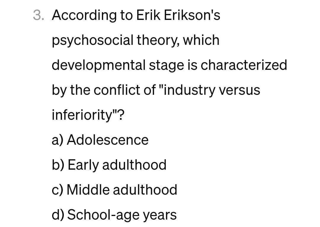 3. According to Erik Erikson's
psychosocial theory, which
developmental stage is characterized
by the conflict of "industry versus
inferiority"?
a) Adolescence
b) Early adulthood
c) Middle adulthood
d) School-age years