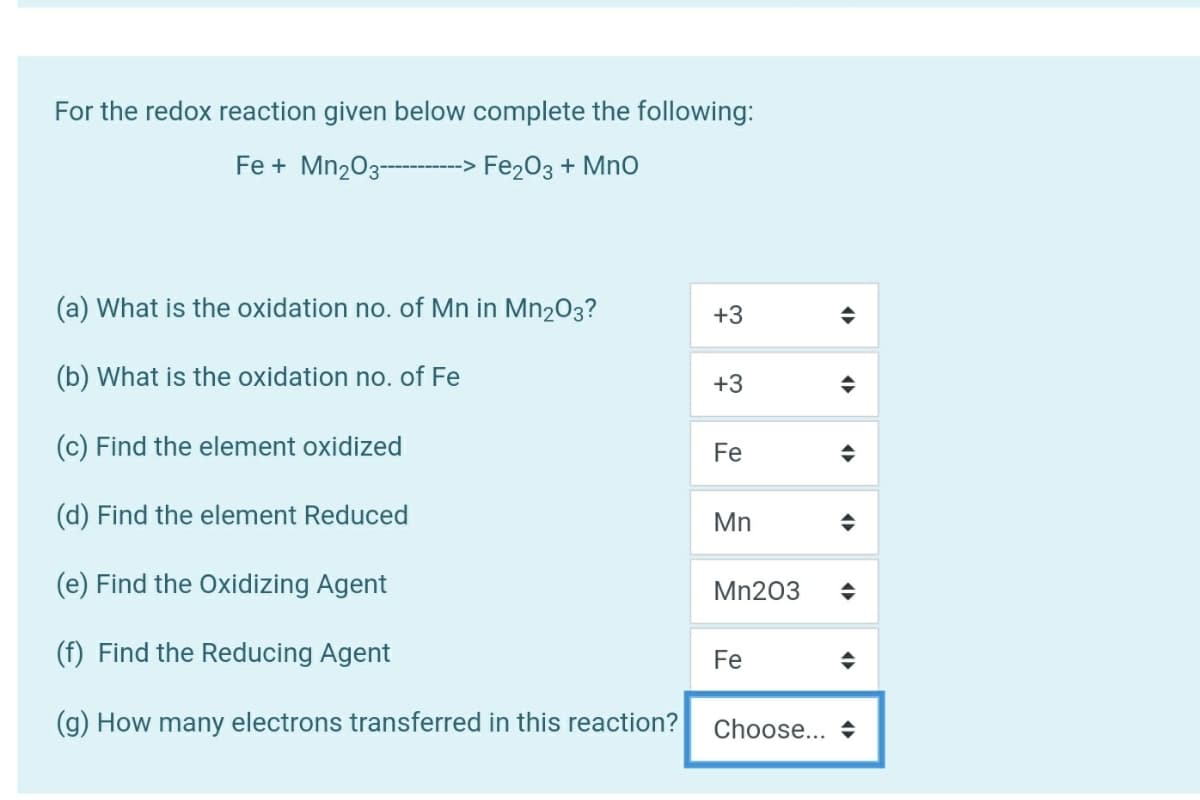 For the redox reaction given below complete the following:
Fe + Mn203---> Fe203 + MnO
(a) What is the oxidation no. of Mn in Mn2O3?
+3
(b) What is the oxidation no. of Fe
+3
(c) Find the element oxidized
Fe
(d) Find the element Reduced
Mn
(e) Find the Oxidizing Agent
Mn203
(f) Find the Reducing Agent
Fe
(g) How many electrons transferred in this reaction?
Choose... +

